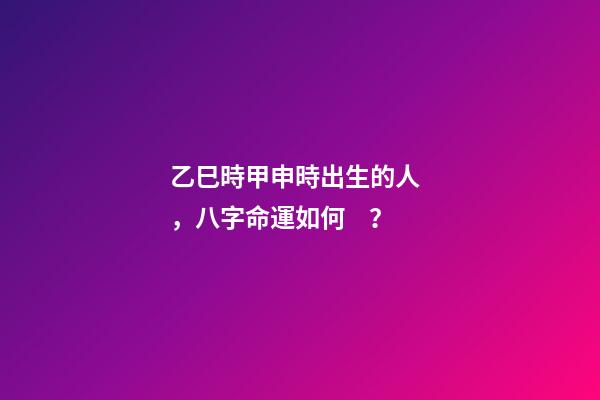 乙巳時甲申時出生的人，八字命運如何？